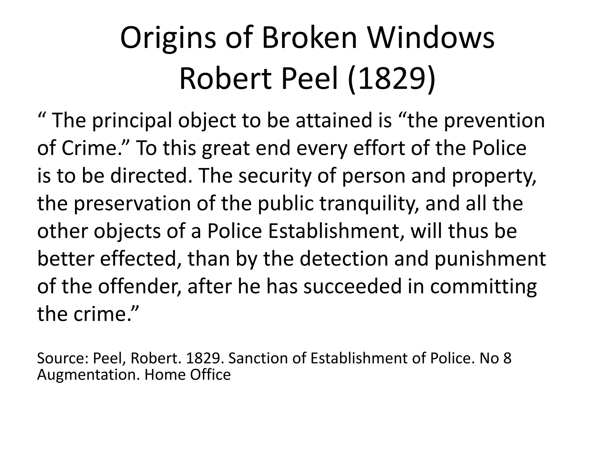 Origins of Broken Windows
Robert Peel (1829)
“ The principal object to be attained is “the prevention
of Crime.” To this great end every effort of the Police
is to be directed. The security of person and property,
the preservation of the public tranquility, and all the
other objects of a Police Establishment, will thus be
better effected, than by the detection and punishment
of the offender, after he has succeeded in committing
the crime.”
Source: Peel, Robert. 1829. Sanction of Establishment of Police. No 8
Augmentation. Home Office
 