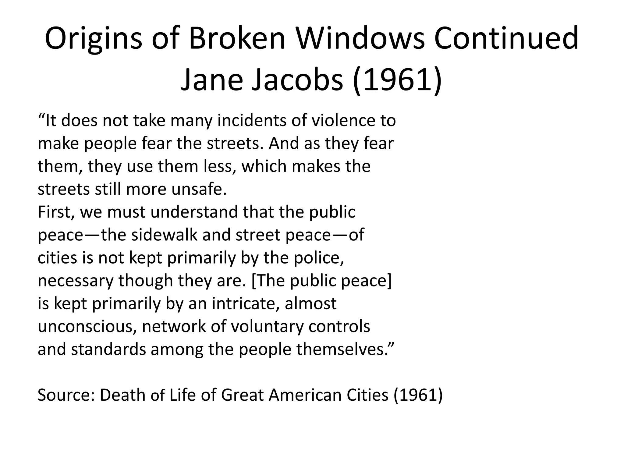 Origins of Broken Windows Continued
Jane Jacobs (1961)
“It does not take many incidents of violence to
make people fear the streets. And as they fear
them, they use them less, which makes the
streets still more unsafe.
First, we must understand that the public
peace—the sidewalk and street peace—of
cities is not kept primarily by the police,
necessary though they are. [The public peace]
is kept primarily by an intricate, almost
unconscious, network of voluntary controls
and standards among the people themselves.”
Source: Death of Life of Great American Cities (1961)
 