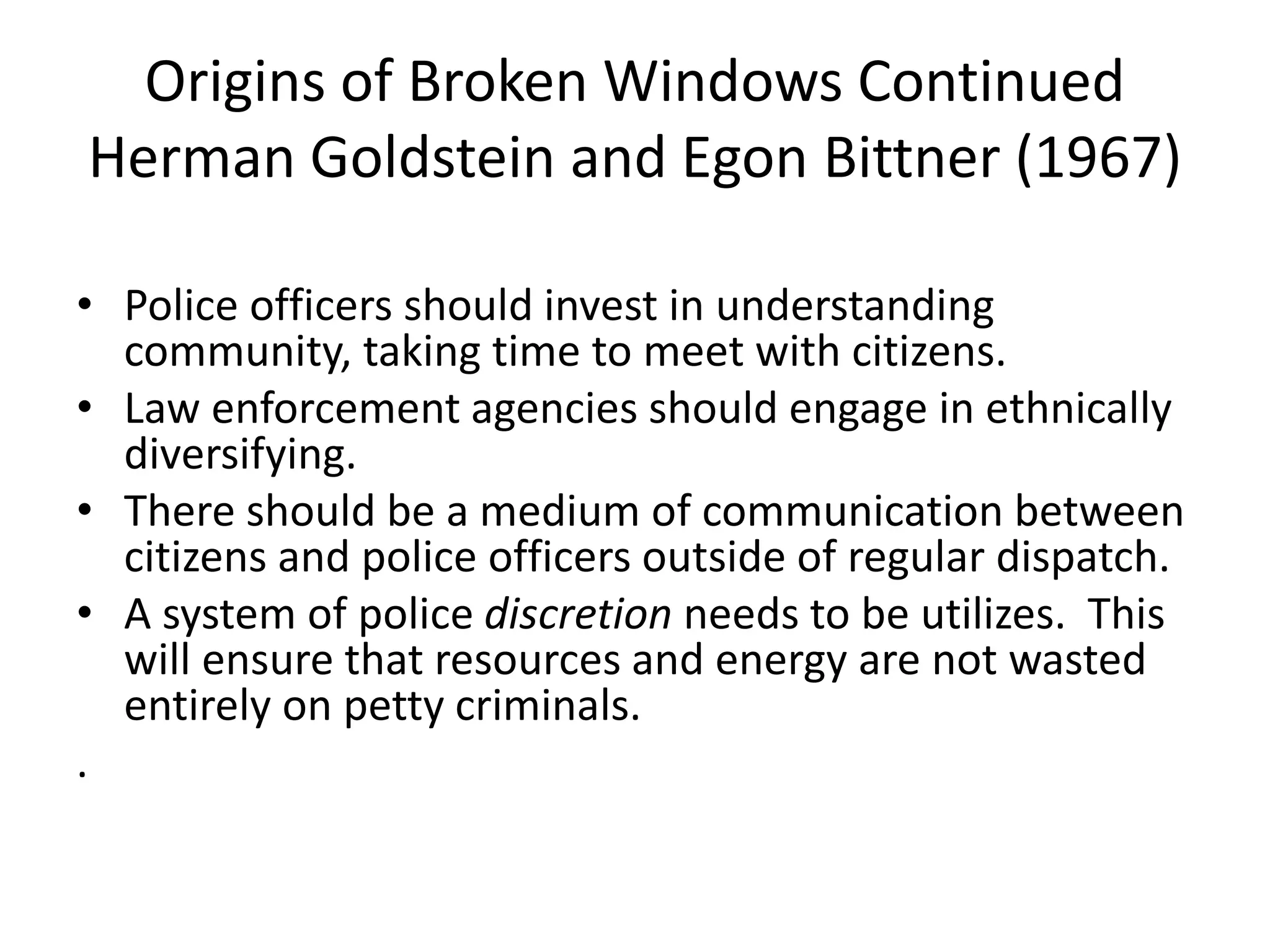 Origins of Broken Windows Continued
Herman Goldstein and Egon Bittner (1967)
• Police officers should invest in understanding
community, taking time to meet with citizens.
• Law enforcement agencies should engage in ethnically
diversifying.
• There should be a medium of communication between
citizens and police officers outside of regular dispatch.
• A system of police discretion needs to be utilizes. This
will ensure that resources and energy are not wasted
entirely on petty criminals.
.
 