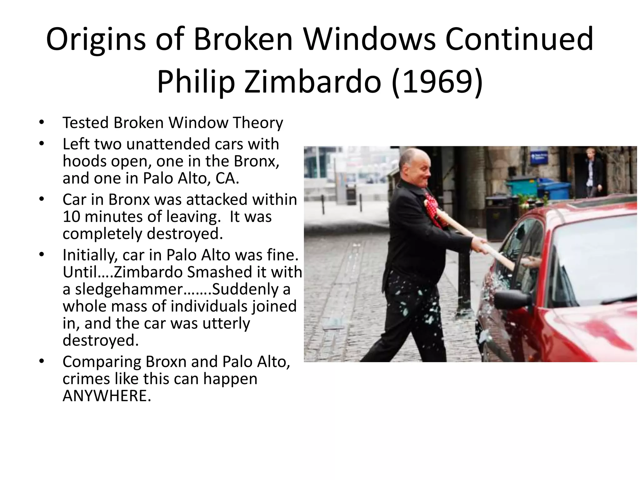Origins of Broken Windows Continued
Philip Zimbardo (1969)
• Tested Broken Window Theory
• Left two unattended cars with
hoods open, one in the Bronx,
and one in Palo Alto, CA.
• Car in Bronx was attacked within
10 minutes of leaving. It was
completely destroyed.
• Initially, car in Palo Alto was fine.
Until….Zimbardo Smashed it with
a sledgehammer…….Suddenly a
whole mass of individuals joined
in, and the car was utterly
destroyed.
• Comparing Broxn and Palo Alto,
crimes like this can happen
ANYWHERE.
 