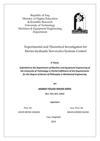 A Thesis
Submitted to the Department of Machine and Equipment Engineering of
the University of Technology in Partial Fulfillment of the Requirements
for the Degree of Doctor of Philosophy in Mechanical Engineering
BY
AHMED FOUAD MAHDI KRIDI
(B.sc. 1992, M.Sc. 2005)
Supervisors
Republic of Iraq
Ministry of Higher Education
& Scientific Research
University of Technology
Machines & Equipment Engineering
Department
Experimental and Theoretical Investigation for
Electro-hydraulic Servovalve Systems Control
Prof. Dr. Asst. Prof. Dr.
JAFAR MEHDI HASSAN MAJID AHMED OLEIWI
Iraq / Baghdad
2014
 