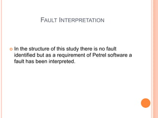 FAULT INTERPRETATION
 In the structure of this study there is no fault
identified but as a requirement of Petrel software a
fault has been interpreted.
 