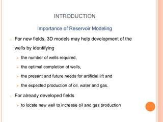 INTRODUCTION
Importance of Reservoir Modeling
o For new fields, 3D models may help development of the
wells by identifying
 the number of wells required,
 the optimal completion of wells,
 the present and future needs for artificial lift and
 the expected production of oil, water and gas.
o For already developed fields
 to locate new well to increase oil and gas production
 