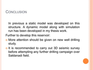 CONCLUSION
In previous a static model was developed on this
structure. A dynamic model along with simulation
run has been developed in my thesis work.
Further to develop this reservoir:
 More attention should be given on new well drilling
study.
 It is recommended to carry out 3D seismic survey
before attempting any further drilling campaign over
Saldanadi field.
 