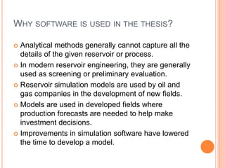 WHY SOFTWARE IS USED IN THE THESIS?
 Analytical methods generally cannot capture all the
details of the given reservoir or process.
 In modern reservoir engineering, they are generally
used as screening or preliminary evaluation.
 Reservoir simulation models are used by oil and
gas companies in the development of new fields.
 Models are used in developed fields where
production forecasts are needed to help make
investment decisions.
 Improvements in simulation software have lowered
the time to develop a model.
 