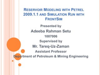 RESERVOIR MODELING WITH PETREL
2009.1.1 AND SIMULATION RUN WITH
FRONTSIM
Presented by
Adeeba Rahman Setu
1007006
Supervised by
Mr. Tareq-Uz-Zaman
Assistant Professor
Department of Petroleum & Mining Engineering
 