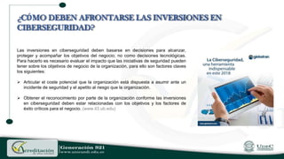 Las inversiones en ciberseguridad deben basarse en decisiones para alcanzar,
proteger y acompañar los objetivos del negocio; no como decisiones tecnológicas.
Para hacerlo es necesario evaluar el impacto que las iniciativas de seguridad pueden
tener sobre los objetivos de negocio de la organización, para ello son factores claves
los siguientes:
 Articular el coste potencial que la organización está dispuesta a asumir ante un
incidente de seguridad y el apetito al riesgo que la organización.
 Obtener el reconocimiento por parte de la organización conforme las inversiones
en ciberseguridad deben estar relacionadas con los objetivos y los factores de
éxito críticos para el negocio. (www.il3.ub.edu)
¿CÓMO DEBEN AFRONTARSE LAS INVERSIONES EN
CIBERSEGURIDAD?
 