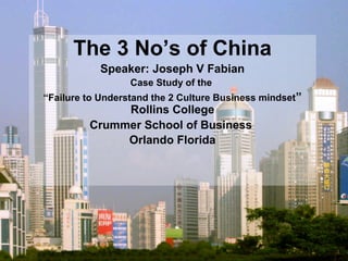 The 3 No’s of China
Speaker: Joseph V Fabian
Case Study of the
“Failure to Understand the 2 Culture Business mindset”
Rollins College
Crummer School of Business
Orlando Florida
 