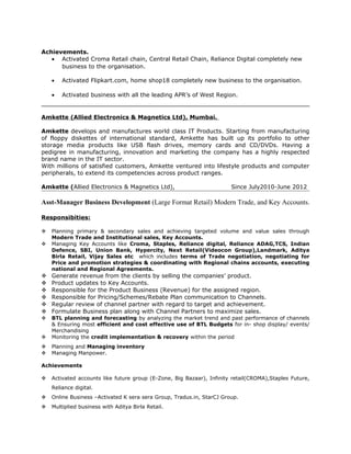 Achievements.
• Activated Croma Retail chain, Central Retail Chain, Reliance Digital completely new
business to the organisation.
• Activated Flipkart.com, home shop18 completely new business to the organisation.
• Activated business with all the leading APR’s of West Region.
Amkette (Allied Electronics & Magnetics Ltd), Mumbai.
Amkette develops and manufactures world class IT Products. Starting from manufacturing
of floppy diskettes of international standard, Amkette has built up its portfolio to other
storage media products like USB flash drives, memory cards and CD/DVDs. Having a
pedigree in manufacturing, innovation and marketing the company has a highly respected
brand name in the IT sector.
With millions of satisfied customers, Amkette ventured into lifestyle products and computer
peripherals, to extend its competencies across product ranges.
Amkette (Allied Electronics & Magnetics Ltd), Since July2010-June 2012
Asst-Manager Business Development (Large Format Retail) Modern Trade, and Key Accounts.
Responsibities:
 Planning primary & secondary sales and achieving targeted volume and value sales through
Modern Trade and Institutional sales, Key Accounts.
 Managing Key Accounts like Croma, Staples, Reliance digital, Reliance ADAG,TCS, Indian
Defence, SBI, Union Bank, Hypercity, Next Retail(Videocon Group),Landmark, Aditya
Birla Retail, Vijay Sales etc which includes terms of Trade negotiation, negotiating for
Price and promotion strategies & coordinating with Regional chains accounts, executing
national and Regional Agreements.
 Generate revenue from the clients by selling the companies’ product.
 Product updates to Key Accounts.
 Responsible for the Product Business (Revenue) for the assigned region.
 Responsible for Pricing/Schemes/Rebate Plan communication to Channels.
 Regular review of channel partner with regard to target and achievement.
 Formulate Business plan along with Channel Partners to maximize sales.
 BTL planning and forecasting by analyzing the market trend and past performance of channels
& Ensuring most efficient and cost effective use of BTL Budgets for in- shop display/ events/
Merchandising
 Monitoring the credit implementation & recovery within the period
 Planning and Managing inventory
 Managing Manpower.
Achievements
 Activated accounts like future group (E-Zone, Big Bazaar), Infinity retail(CROMA),Staples Future,
Reliance digital.
 Online Business –Activated K sera sera Group, Tradus.in, StarCJ Group.
 Multiplied business with Aditya Birla Retail.
 