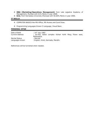  MBA (Marketing/Operations Management) from Lala Lajpatrai Academy of
Management, Mumbai with 61% Marks in year 2008.
 B.Sc. from Karnataka University Dharwad with 56.60% Marks in year 2006.
IT SKILLS
 COMPUTER BASICS like MS-Office, MS Access and Corel Draw.
 Programming Languages Known C-Language, Visual Basic.
PERSONAL VITAE
Date of Birth : 14th
July 1982
Current Address : A3-401 Saket complex Kishan Kohli Marg Thane west,
Maharastra.
Marital Status : Married
Languages known : English, Hindi, Kannada, Marathi.
References will be furnished when needed.
 