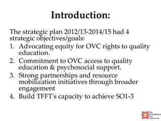 Introduction:
The strategic plan 2012/13-2014/15 had 4
strategic objectives/goals:
1. Advocating equity for OVC rights to quality
education.
2. Commitment to OVC access to quality
education & psychosocial support.
3. Strong partnerships and resource
mobilization initiatives through broader
engagement
4. Build TFFT's capacity to achieve SO1-3
 