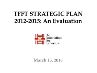 TFFT STRATEGIC PLAN
2012-2015: An Evaluation
March 15, 2016
 