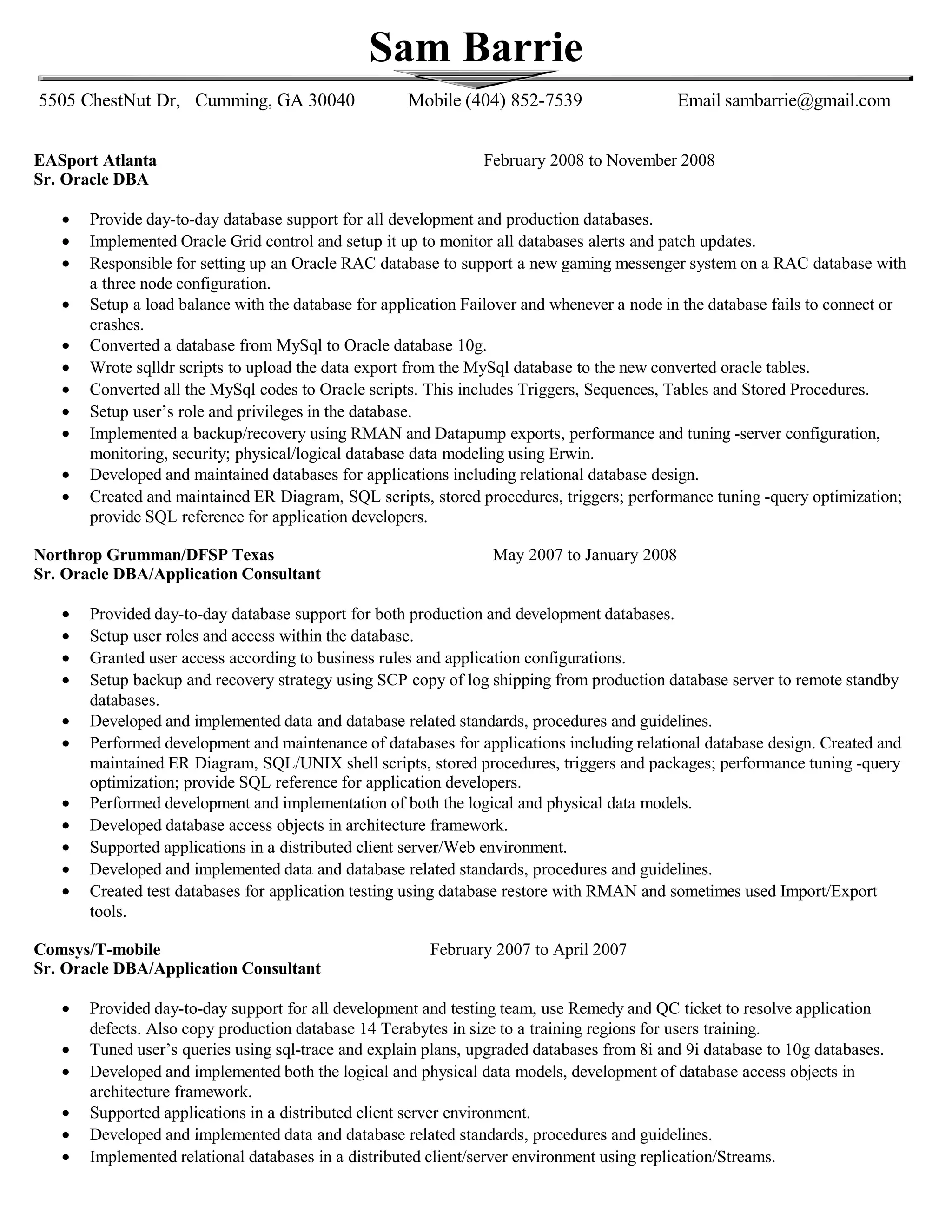 Sam Barrie
5505 ChestNut Dr, Cumming, GA 30040 Mobile (404) 852-7539 Email sambarrie@gmail.com
EASport Atlanta February 2008 to November 2008
Sr. Oracle DBA
• Provide day-to-day database support for all development and production databases.
• Implemented Oracle Grid control and setup it up to monitor all databases alerts and patch updates.
• Responsible for setting up an Oracle RAC database to support a new gaming messenger system on a RAC database with
a three node configuration.
• Setup a load balance with the database for application Failover and whenever a node in the database fails to connect or
crashes.
• Converted a database from MySql to Oracle database 10g.
• Wrote sqlldr scripts to upload the data export from the MySql database to the new converted oracle tables.
• Converted all the MySql codes to Oracle scripts. This includes Triggers, Sequences, Tables and Stored Procedures.
• Setup user’s role and privileges in the database.
• Implemented a backup/recovery using RMAN and Datapump exports, performance and tuning -server configuration,
monitoring, security; physical/logical database data modeling using Erwin.
• Developed and maintained databases for applications including relational database design.
• Created and maintained ER Diagram, SQL scripts, stored procedures, triggers; performance tuning -query optimization;
provide SQL reference for application developers.
Northrop Grumman/DFSP Texas May 2007 to January 2008
Sr. Oracle DBA/Application Consultant
• Provided day-to-day database support for both production and development databases.
• Setup user roles and access within the database.
• Granted user access according to business rules and application configurations.
• Setup backup and recovery strategy using SCP copy of log shipping from production database server to remote standby
databases.
• Developed and implemented data and database related standards, procedures and guidelines.
• Performed development and maintenance of databases for applications including relational database design. Created and
maintained ER Diagram, SQL/UNIX shell scripts, stored procedures, triggers and packages; performance tuning -query
optimization; provide SQL reference for application developers.
• Performed development and implementation of both the logical and physical data models.
• Developed database access objects in architecture framework.
• Supported applications in a distributed client server/Web environment.
• Developed and implemented data and database related standards, procedures and guidelines.
• Created test databases for application testing using database restore with RMAN and sometimes used Import/Export
tools.
Comsys/T-mobile February 2007 to April 2007
Sr. Oracle DBA/Application Consultant
• Provided day-to-day support for all development and testing team, use Remedy and QC ticket to resolve application
defects. Also copy production database 14 Terabytes in size to a training regions for users training.
• Tuned user’s queries using sql-trace and explain plans, upgraded databases from 8i and 9i database to 10g databases.
• Developed and implemented both the logical and physical data models, development of database access objects in
architecture framework.
• Supported applications in a distributed client server environment.
• Developed and implemented data and database related standards, procedures and guidelines.
• Implemented relational databases in a distributed client/server environment using replication/Streams.
 