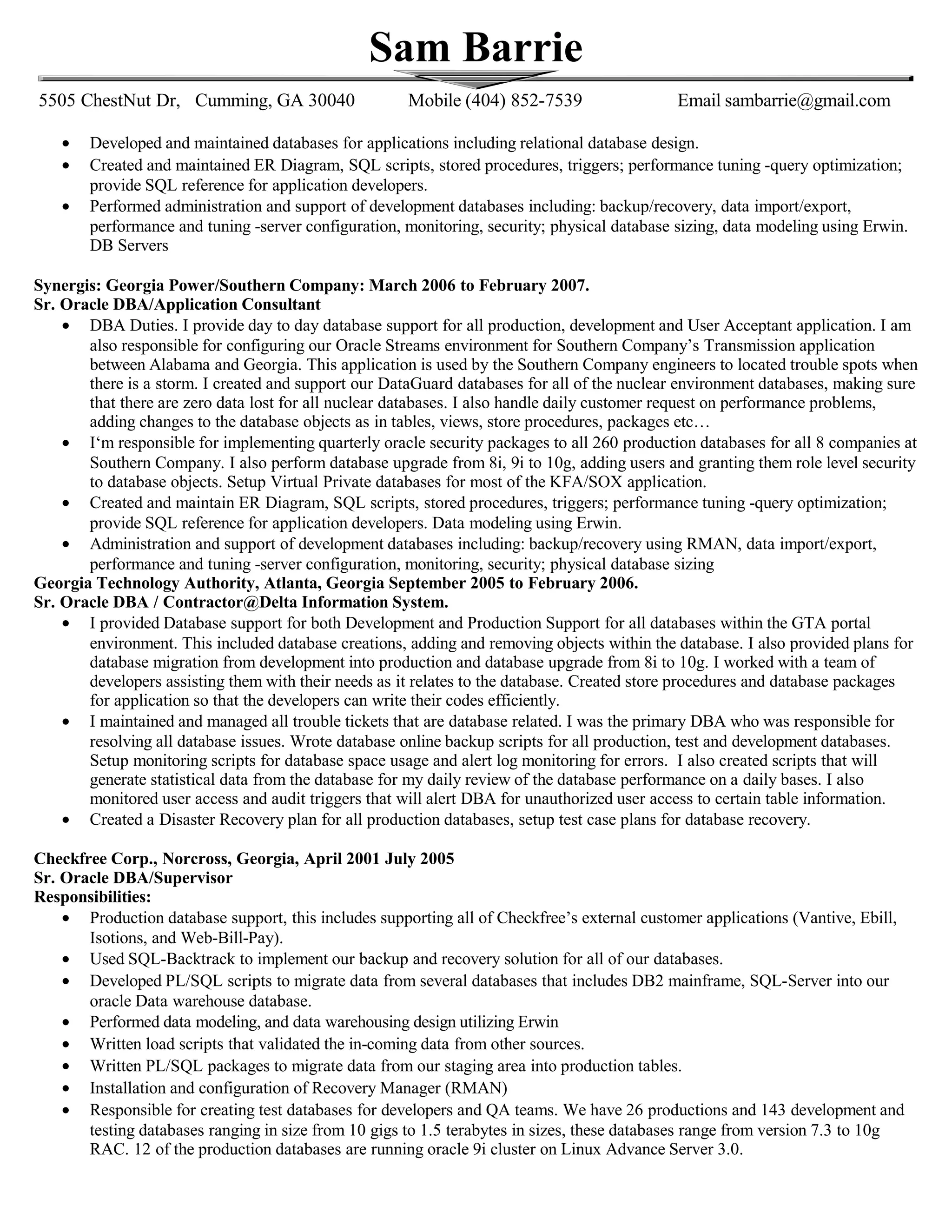 Sam Barrie
5505 ChestNut Dr, Cumming, GA 30040 Mobile (404) 852-7539 Email sambarrie@gmail.com
• Developed and maintained databases for applications including relational database design.
• Created and maintained ER Diagram, SQL scripts, stored procedures, triggers; performance tuning -query optimization;
provide SQL reference for application developers.
• Performed administration and support of development databases including: backup/recovery, data import/export,
performance and tuning -server configuration, monitoring, security; physical database sizing, data modeling using Erwin.
DB Servers
Synergis: Georgia Power/Southern Company: March 2006 to February 2007.
Sr. Oracle DBA/Application Consultant
• DBA Duties. I provide day to day database support for all production, development and User Acceptant application. I am
also responsible for configuring our Oracle Streams environment for Southern Company’s Transmission application
between Alabama and Georgia. This application is used by the Southern Company engineers to located trouble spots when
there is a storm. I created and support our DataGuard databases for all of the nuclear environment databases, making sure
that there are zero data lost for all nuclear databases. I also handle daily customer request on performance problems,
adding changes to the database objects as in tables, views, store procedures, packages etc…
• I‘m responsible for implementing quarterly oracle security packages to all 260 production databases for all 8 companies at
Southern Company. I also perform database upgrade from 8i, 9i to 10g, adding users and granting them role level security
to database objects. Setup Virtual Private databases for most of the KFA/SOX application.
• Created and maintain ER Diagram, SQL scripts, stored procedures, triggers; performance tuning -query optimization;
provide SQL reference for application developers. Data modeling using Erwin.
• Administration and support of development databases including: backup/recovery using RMAN, data import/export,
performance and tuning -server configuration, monitoring, security; physical database sizing
Georgia Technology Authority, Atlanta, Georgia September 2005 to February 2006.
Sr. Oracle DBA / Contractor@Delta Information System.
• I provided Database support for both Development and Production Support for all databases within the GTA portal
environment. This included database creations, adding and removing objects within the database. I also provided plans for
database migration from development into production and database upgrade from 8i to 10g. I worked with a team of
developers assisting them with their needs as it relates to the database. Created store procedures and database packages
for application so that the developers can write their codes efficiently.
• I maintained and managed all trouble tickets that are database related. I was the primary DBA who was responsible for
resolving all database issues. Wrote database online backup scripts for all production, test and development databases.
Setup monitoring scripts for database space usage and alert log monitoring for errors. I also created scripts that will
generate statistical data from the database for my daily review of the database performance on a daily bases. I also
monitored user access and audit triggers that will alert DBA for unauthorized user access to certain table information.
• Created a Disaster Recovery plan for all production databases, setup test case plans for database recovery.
Checkfree Corp., Norcross, Georgia, April 2001 July 2005
Sr. Oracle DBA/Supervisor
Responsibilities:
• Production database support, this includes supporting all of Checkfree’s external customer applications (Vantive, Ebill,
Isotions, and Web-Bill-Pay).
• Used SQL-Backtrack to implement our backup and recovery solution for all of our databases.
• Developed PL/SQL scripts to migrate data from several databases that includes DB2 mainframe, SQL-Server into our
oracle Data warehouse database.
• Performed data modeling, and data warehousing design utilizing Erwin
• Written load scripts that validated the in-coming data from other sources.
• Written PL/SQL packages to migrate data from our staging area into production tables.
• Installation and configuration of Recovery Manager (RMAN)
• Responsible for creating test databases for developers and QA teams. We have 26 productions and 143 development and
testing databases ranging in size from 10 gigs to 1.5 terabytes in sizes, these databases range from version 7.3 to 10g
RAC. 12 of the production databases are running oracle 9i cluster on Linux Advance Server 3.0.
 