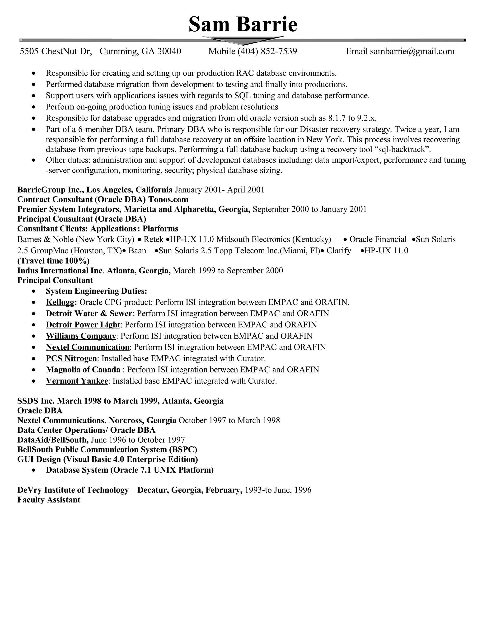 Sam Barrie
5505 ChestNut Dr, Cumming, GA 30040 Mobile (404) 852-7539 Email sambarrie@gmail.com
• Responsible for creating and setting up our production RAC database environments.
• Performed database migration from development to testing and finally into productions.
• Support users with applications issues with regards to SQL tuning and database performance.
• Perform on-going production tuning issues and problem resolutions
• Responsible for database upgrades and migration from old oracle version such as 8.1.7 to 9.2.x.
• Part of a 6-member DBA team. Primary DBA who is responsible for our Disaster recovery strategy. Twice a year, I am
responsible for performing a full database recovery at an offsite location in New York. This process involves recovering
database from previous tape backups. Performing a full database backup using a recovery tool “sql-backtrack”.
• Other duties: administration and support of development databases including: data import/export, performance and tuning
-server configuration, monitoring, security; physical database sizing.
BarrieGroup Inc., Los Angeles, California January 2001- April 2001
Contract Consultant (Oracle DBA) Tonos.com
Premier System Integrators, Marietta and Alpharetta, Georgia, September 2000 to January 2001
Principal Consultant (Oracle DBA)
Consultant Clients: Applications: Platforms
Barnes & Noble (New York City) • Retek •HP-UX 11.0 Midsouth Electronics (Kentucky) • Oracle Financial •Sun Solaris
2.5 GroupMac (Houston, TX)• Baan •Sun Solaris 2.5 Topp Telecom Inc.(Miami, Fl)• Clarify •HP-UX 11.0
(Travel time 100%)
Indus International Inc. Atlanta, Georgia, March 1999 to September 2000
Principal Consultant
• System Engineering Duties:
• Kellogg: Oracle CPG product: Perform ISI integration between EMPAC and ORAFIN.
• Detroit Water & Sewer: Perform ISI integration between EMPAC and ORAFIN
• Detroit Power Light: Perform ISI integration between EMPAC and ORAFIN
• Williams Company: Perform ISI integration between EMPAC and ORAFIN
• Nextel Communication: Perform ISI integration between EMPAC and ORAFIN
• PCS Nitrogen: Installed base EMPAC integrated with Curator.
• Magnolia of Canada : Perform ISI integration between EMPAC and ORAFIN
• Vermont Yankee: Installed base EMPAC integrated with Curator.
SSDS Inc. March 1998 to March 1999, Atlanta, Georgia
Oracle DBA
Nextel Communications, Norcross, Georgia October 1997 to March 1998
Data Center Operations/ Oracle DBA
DataAid/BellSouth, June 1996 to October 1997
BellSouth Public Communication System (BSPC)
GUI Design (Visual Basic 4.0 Enterprise Edition)
• Database System (Oracle 7.1 UNIX Platform)
DeVry Institute of Technology Decatur, Georgia, February, 1993-to June, 1996
Faculty Assistant
 