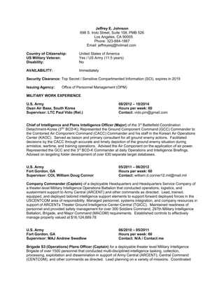 Jeffrey E. Johnson
698 S. Irolo Street, Suite 108, PMB 526
Los Angeles, CA 90005
Phone: 323-884-1867
Email: jeffreyesj@hotmail.com
Country of Citizenship: United States of America
US Military Veteran: Yes / US Army (11.5 years)
Disability: No
AVAILABILITY: Immediately
Security Clearance: Top Secret / Sensitive Compartmented Information (SCI), expires in 2019
Issuing Agency: Office of Personnel Management (OPM)
MILITARY WORK EXPERIENCE
U.S. Army 08/2012 – 10/2014
Osan Air Base, South Korea Hours per week: 60
Supervisor: LTC Paul Vido (Ret.) Contact: vido.pm@gmail.com
Chief of Intelligence and Plans Intelligence Officer (Major) of the 3rd
Battlefield Coordination
Detachment-Korea (3RD
BCD-K); Represented the Ground Component Command (GCC) Commander to
the Combined Air Component Command (CACC) Commander and his staff in the Korean Air Operations
Center (KAOC). Served as liaison and primary consultant for all ground enemy actions. Facilitated
decisions by the CACC through accurate and timely depiction of the ground enemy situation during
armistice, wartime, and training operations. Advised the Air Component on the application of air power.
Represented the GCC and the 3rd
BCD-K Commander at daily Operations and Intelligence Briefings.
Advised on targeting folder development of over 630 separate target databases.
U.S. Army 05/2011 – 06/2012
Fort Gordon, GA Hours per week: 60
Supervisor: COL William Doug Connor Contact: william.d.conner12.mil@mail.mil
Company Commander (Captain) of a deployable Headquarters and Headquarters Service Company of
a theater-level Military Intelligence Operations Battalion that conducted operations, logistics, and
sustainment support to Army Central (ARCENT) and other commands as directed. Lead, trained,
equipped, and deployed tailored intelligence support elements to support forward deployed forces in the
USCENTCOM area of responsibility. Managed personnel, systems integration, and company resources in
support of ARCENTs Theater Ground Intelligence Center-Central (TGICC). Maintained readiness of
personnel and provided safety management for over 300 Soldiers Command, 297th Military Intelligence
Battalion, Brigade, and Major Command (MACOM) requirements. Established controls to effectively
manage property valued at $16,124,689.78
U.S. Army 06/2010 – 05/2011
Fort Gordon, GA Hours per week: 60
Supervisor: MAJ Andrew Swedlow Contact: N/A / Contact me
Brigade S3 (Operations) Plans Officer (Captain) for a deployable theater level Military Intelligence
Brigade of over 1500 personnel that conducted multi-disciplined intelligence tasking, collection,
processing, exploitation and dissemination in support of Army Central (ARCENT), Central Command
(CENTCOM), and other commands as directed. Lead planning on a variety of missions. Coordinated
 