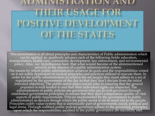 This presentation is all about principles and characteristics of Public administration which
can be applied to positively advance each of the following fields: education,
transportation, health care, community development, law enforcement, and environmental
policy. Also, we hypothesizes here that what would become of the aforementioned
services in the absence of a public administration system.
The means by which public administration achieves its goals and the responsibilities vested
on it are solely dependant on tactical principles and practices utilized to execute them. In
order for the public administrators to achieve the set targets they must adhere to a set of
regulations by the government of the day so that they don’t deviate from the initial
intended objectives. The public sector plays crucial roles in ensuring that the general
populace is well tended to and that their individual rights are respected. The
administrators of public policies are governors who are as well governed through
established government principles, to ensure that they don’t compromise quality of vital
aspects of public requirements. Policies implemented by the government to public
administrators as devices though which the public sector is ale to reach out to the people.
Principles codify value system that is intrinsically part of governments, social, political and
legal arena. Through codified public policies governors adhere to the governing principles,
upon which the responsibilities ascribed to the public governance are succinctly met.
 