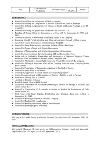 ICSI
CS Foundation
Programme
December,2011
262/400
Passed
WORK PROFILE
 Assisted in drafting and preparation of Notices, Agenda.
 Assisted in drafting and preparation of Minutes of Board and General Meetings
 Assisted in drafting and preparation of Minutes of Board and General Meetings as per SS
1 and SS 2
 Assisted in drafting and preparation of Minutes for Trust and LLP
 Handling of Annual Filing for Companies as well as LLP for Companies Act 1956 and
2013.
 Assisted in Increase of Authorized and Paid up capital of the Company
 Operating MCA 21 Portal, uploading and filling various forms through e-filling process.
 Assisted in various Compliances with Companies Act,2013.
 Assisted in Stamp Duty payment pertaining to Issue of Share Certificate
 Assisted in Change of name and Object of Companies.
 Alteration of Memorandum and Articles of Association of Companies.
 Assisted in Incorporationof Private Company, LLP and Partnership Firm.
 Active role in finalization, Preparation and Maintenance of Statutory Registers, Various
forms and other documents as required under Companies Act.
 Assisted in Allotment of Shares(Rights Issue and Private Placement)of the Company
 Assisted in Shifting of Registered office of the Company from one state to another/within
Local Limited
 Assisted in Preparation of Documents pertaining to Buy Back of Shares.
 Assisted in Bonus Issue of the Shares
 Assisted in preparation of Search Report as well as charge report
 Assisted in Appointment and Resignation of Director , Auditor as well as Partner
 Assisted in Allotting DIN of Directors
 Assisted in Transfer of Shares
 Handled Annual Filing in XBRL Format
 Assisted in Preparation of Documents pertaining to petition for Change in Financial year
under section 2(41)
 Assisted in Preparation of Documents pertaining to petition for Condonation of Delay
under section 87
 Well verse with latest Circular, Notification and Amended Rules and Sections of
Companies Act 2013
 Assisted in Handling Compliances of Public Company
 Assisted in Handling RBI compliances.
 Assisted in Handling Conversion of Firm into Company
 Assisted in Handling Capital Reduction
WORK EXPERIENCE
Working with Parekh Group as Assistant Company Secretary from 21st September 2015 till
date
ARTICLESHIP/TRAINING
Workedwith Makarand M. Joshi & Co, as CS-Management Trainee, (Legal and Secretarial
Department)from 29th April 2014to 11th September, 2015
 