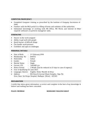 COMPUTER PROFICIENCY
 Completed Computer training as prescribed by the Institute of Company Secretaries of
India
 Familiar with the MCA portal in e-filling of forms and websites of like authorities
 Substantial knowledge of working with MS Office, MS Word, and Internet & Other
required software’s to perform managerial tasks.
STRENGTHS
 Sincere in the work assigned
 Ability to gel well with people
 Quick learner of difficult things
 Can handle work pressure
 Confident and open to challenges.
PERSONAL DETAILS
 Date of Birth : 2nd February,1994
 Membership No : A44552
 Nationality : Indian
 Gender : Female
 Marital Status : Single
 Current CTC : 3,60,000 p.a
 Notice Period : 1 Month (Can be reduced to 15 days in case of urgency)
 Year of Qualifying CS: June 2015
 Languages Known: English, Hindi, Marathi & Oriya
 Address : 302-Dooj B, Govind Dham Complex, Opp. Fly
Over, Near. Sai Krupa Hospital, Badlapur (West) - 421503
DECLARATION
I certify that above given information is correct and complete to the best of my knowledge &
believe and nothing has been concealed.
PLACE: MUMBAI ROSHANEE MAGUNI SABAT
 