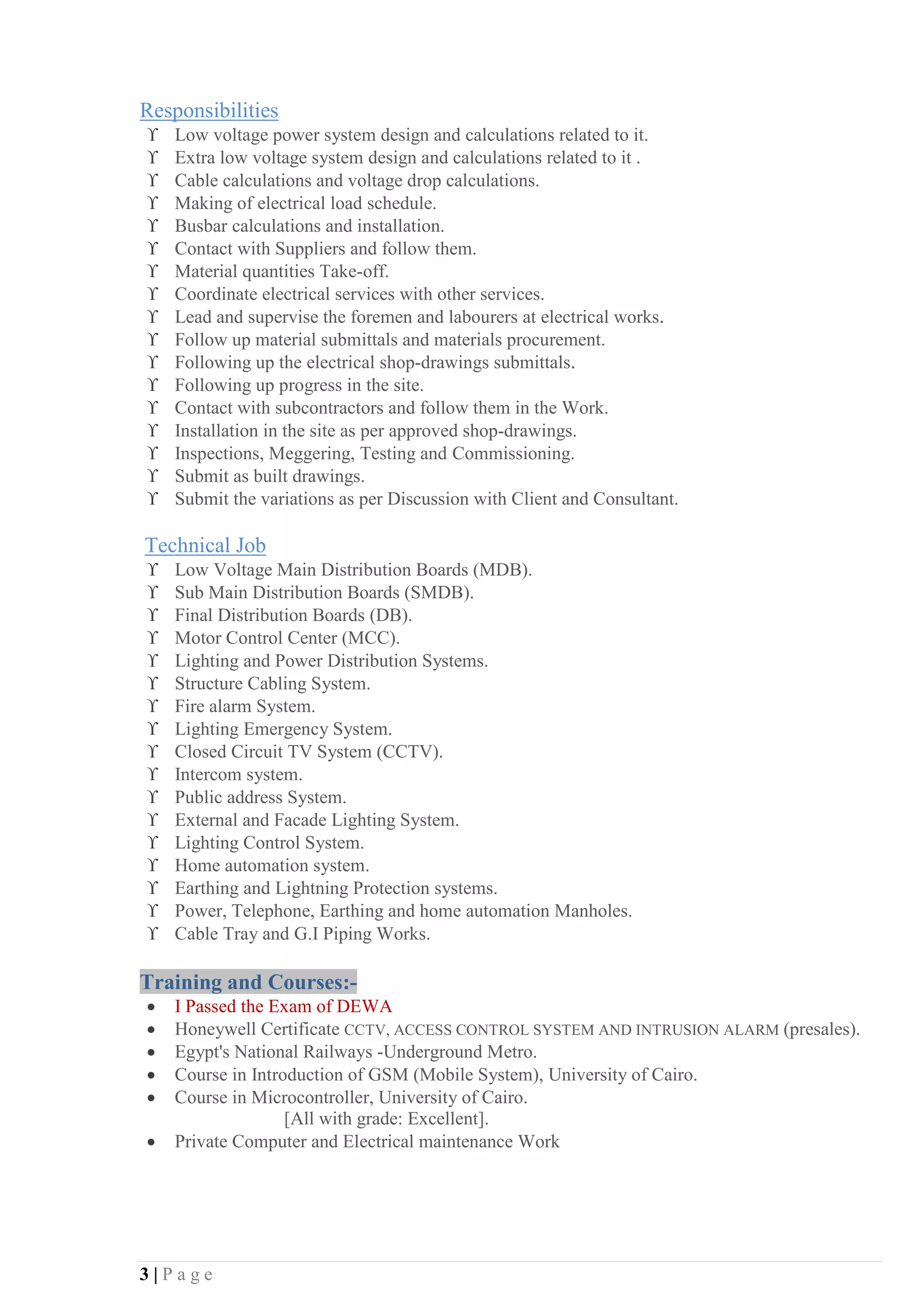 3 | P a g e
Responsibilities
ϒ Low voltage power system design and calculations related to it.
ϒ Extra low voltage system design and calculations related to it .
ϒ Cable calculations and voltage drop calculations.
ϒ Making of electrical load schedule.
ϒ Busbar calculations and installation.
ϒ Contact with Suppliers and follow them.
ϒ Material quantities Take-off.
ϒ Coordinate electrical services with other services.
ϒ Lead and supervise the foremen and labourers at electrical works.
ϒ Follow up material submittals and materials procurement.
ϒ Following up the electrical shop-drawings submittals.
ϒ Following up progress in the site.
ϒ Contact with subcontractors and follow them in the Work.
ϒ Installation in the site as per approved shop-drawings.
ϒ Inspections, Meggering, Testing and Commissioning.
ϒ Submit as built drawings.
ϒ Submit the variations as per Discussion with Client and Consultant.
Technical Job
ϒ Low Voltage Main Distribution Boards (MDB).
ϒ Sub Main Distribution Boards (SMDB).
ϒ Final Distribution Boards (DB).
ϒ Motor Control Center (MCC).
ϒ Lighting and Power Distribution Systems.
ϒ Structure Cabling System.
ϒ Fire alarm System.
ϒ Lighting Emergency System.
ϒ Closed Circuit TV System (CCTV).
ϒ Intercom system.
ϒ Public address System.
ϒ External and Facade Lighting System.
ϒ Lighting Control System.
ϒ Home automation system.
ϒ Earthing and Lightning Protection systems.
ϒ Power, Telephone, Earthing and home automation Manholes.
ϒ Cable Tray and G.I Piping Works.
Training and Courses:-
• I Passed the Exam of DEWA
• Honeywell Certificate CCTV, ACCESS CONTROL SYSTEM AND INTRUSION ALARM (presales).
• Egypt's National Railways -Underground Metro.
• Course in Introduction of GSM (Mobile System), University of Cairo.
• Course in Microcontroller, University of Cairo.
[All with grade: Excellent].
• Private Computer and Electrical maintenance Work
 