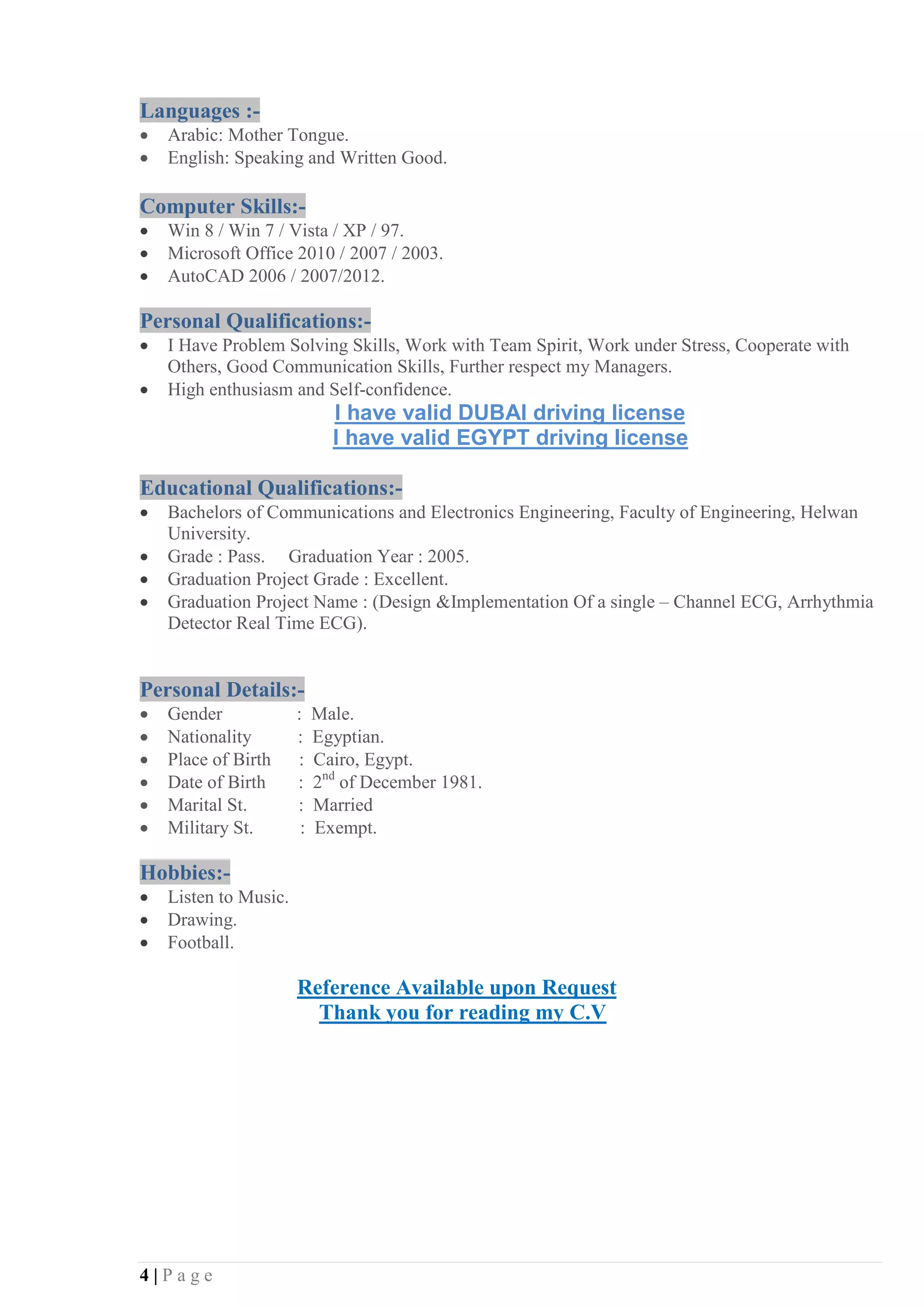 4 | P a g e
Languages :-
• Arabic: Mother Tongue.
• English: Speaking and Written Good.
Computer Skills:-
• Win 8 / Win 7 / Vista / XP / 97.
• Microsoft Office 2010 / 2007 / 2003.
• AutoCAD 2006 / 2007/2012.
Personal Qualifications:-
• I Have Problem Solving Skills, Work with Team Spirit, Work under Stress, Cooperate with
Others, Good Communication Skills, Further respect my Managers.
• High enthusiasm and Self-confidence.
I have valid DUBAI driving license
I have valid EGYPT driving license
Educational Qualifications:-
• Bachelors of Communications and Electronics Engineering, Faculty of Engineering, Helwan
University.
• Grade : Pass. Graduation Year : 2005.
• Graduation Project Grade : Excellent.
• Graduation Project Name : (Design &Implementation Of a single – Channel ECG, Arrhythmia
Detector Real Time ECG).
Personal Details:-
• Gender : Male.
• Nationality : Egyptian.
• Place of Birth : Cairo, Egypt.
• Date of Birth : 2nd
of December 1981.
• Marital St. : Married
• Military St. : Exempt.
Hobbies:-
• Listen to Music.
• Drawing.
• Football.
Reference Available upon Request
Thank you for reading my C.V
 