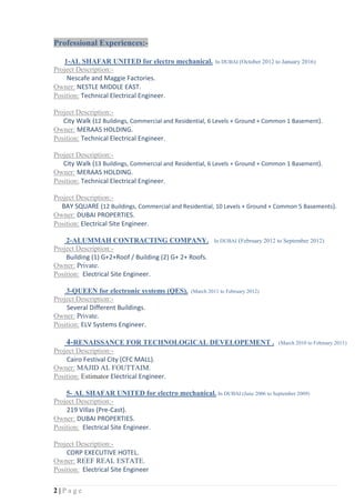 2 | P a g e
Professional Experiences:-
1-AL SHAFAR UNITED for electro mechanical. In DUBAI (October 2012 to January 2016)
Project Description:-
Nescafe and Maggie Factories.
Owner: NESTLE MIDDLE EAST.
Position: Technical Electrical Engineer.
Project Description:-
City Walk (12 Buildings, Commercial and Residential, 6 Levels + Ground + Common 1 Basement).
Owner: MERAAS HOLDING.
Position: Technical Electrical Engineer.
Project Description:-
City Walk (13 Buildings, Commercial and Residential, 6 Levels + Ground + Common 1 Basement).
Owner: MERAAS HOLDING.
Position: Technical Electrical Engineer.
Project Description:-
BAY SQUARE (12 Buildings, Commercial and Residential, 10 Levels + Ground + Common 5 Basements).
Owner: DUBAI PROPERTIES.
Position: Electrical Site Engineer.
2-ALUMMAH CONTRACTING COMPANY. In DUBAI (February 2012 to September 2012)
Project Description:-
Building (1) G+2+Roof / Building (2) G+ 2+ Roofs.
Owner: Private.
Position: Electrical Site Engineer.
3-QUEEN for electronic systems (QES). (March 2011 to February 2012)
Project Description:-
Several Different Buildings.
Owner: Private.
Position: ELV Systems Engineer.
4-RENAISSANCE FOR TECHNOLOGICAL DEVELOPEMENT . (March 2010 to February 2011)
Project Description:-
Cairo Festival City (CFC MALL).
Owner: MAJID AL FOUTTAIM.
Position: Estimator Electrical Engineer.
5- AL SHAFAR UNITED for electro mechanical. In DUBAI (June 2006 to September 2009)
Project Description:-
219 Villas (Pre-Cast).
Owner: DUBAI PROPERTIES.
Position: Electrical Site Engineer.
Project Description:-
CORP EXECUTIVE HOTEL.
Owner: REEF REAL ESTATE.
Position: Electrical Site Engineer
 