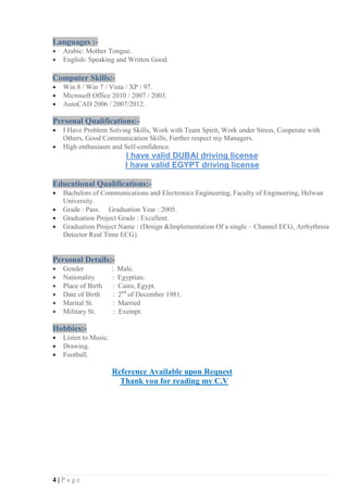 4 | P a g e
Languages :-
• Arabic: Mother Tongue.
• English: Speaking and Written Good.
Computer Skills:-
• Win 8 / Win 7 / Vista / XP / 97.
• Microsoft Office 2010 / 2007 / 2003.
• AutoCAD 2006 / 2007/2012.
Personal Qualifications:-
• I Have Problem Solving Skills, Work with Team Spirit, Work under Stress, Cooperate with
Others, Good Communication Skills, Further respect my Managers.
• High enthusiasm and Self-confidence.
I have valid DUBAI driving license
I have valid EGYPT driving license
Educational Qualifications:-
• Bachelors of Communications and Electronics Engineering, Faculty of Engineering, Helwan
University.
• Grade : Pass. Graduation Year : 2005.
• Graduation Project Grade : Excellent.
• Graduation Project Name : (Design &Implementation Of a single – Channel ECG, Arrhythmia
Detector Real Time ECG).
Personal Details:-
• Gender : Male.
• Nationality : Egyptian.
• Place of Birth : Cairo, Egypt.
• Date of Birth : 2nd
of December 1981.
• Marital St. : Married
• Military St. : Exempt.
Hobbies:-
• Listen to Music.
• Drawing.
• Football.
Reference Available upon Request
Thank you for reading my C.V
 
