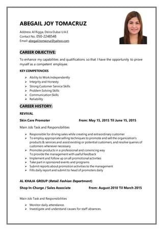 ABEGAIL JOY TOMACRUZ
Address: Al Rigga, Deira Dubai U.A.E
Contact No. 050-2248548
Email: abegail.tomacruz@yahoo.com
CAREER OBJECTIVE:
To enhance my capabilities and qualifications so that I have the opportunity to prove
myself as a competent employee.
KEY COMPETENCIES
 Ability to Work Independently
 Integrity and Honesty
 Strong Customer Service Skills
 Problem Solving Skills
 Communication Skills
 Reliability
CAREER HISTORY:
REVIVAL
Skin Care Promoter From: May 15, 2015 Til June 15, 2015
Main Job Task and Responsibilities
 Responsible for driving sales while creating and extraordinary customer
 To employ appropriateselling techniques to promote and sell the organization's
products & services and assist existing or potential customers, and resolve queries of
customers whenever necessary
 Promotes products in a professional and convincing way
To provide the management with useful feedback
 Implement and follow up on all promotional activities
 Take part in sponsored events and programs
 Submit reports about promotion activities to the management
 Fills daily report and submit to head of promoters daily
AL KHAJA GROUP (Retail Fashion Department)
Shop In-Charge / Sales Associate From: August 2010 Til March 2015
Main Job Task and Responsibilities
 Monitor daily attendance.
 Investigate and understand causes for staff absences.
 