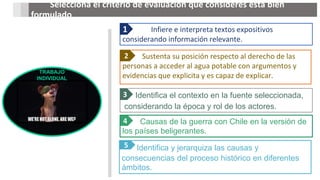 Infiere e interpreta textos expositivos
considerando información relevante.
1
Sustenta su posición respecto al derecho de las
personas a acceder al agua potable con argumentos y
evidencias que explicita y es capaz de explicar.
2
Identifica el contexto en la fuente seleccionada,
considerando la época y rol de los actores.
3
Causas de la guerra con Chile en la versión de
los países beligerantes.
4
Identifica y jerarquiza las causas y
consecuencias del proceso histórico en diferentes
ámbitos.
5
Selecciona el criterio de evaluación que consideres está bien
formulado
TRABAJO
INDIVIDUAL
 