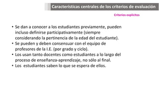 Características centrales de los criterios de evaluación
Criterios explícitos
• Se dan a conocer a los estudiantes previamente, pueden
incluso definirse participativamente (siempre
considerando la pertinencia de la edad del estudiante).
• Se pueden y deben consensuar con el equipo de
profesores de la I.E. (por grado y ciclo).
• Los usan tanto docentes como estudiantes a lo largo del
proceso de enseñanza-aprendizaje, no sólo al final.
• Los estudiantes saben lo que se espera de ellos.
 