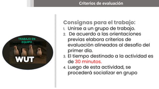 Criterios de evaluación
00
TRABAJO EN
EQUIPO
Consignas para el trabajo:
1. Unirse a un grupo de trabajo.
2. De acuerdo a las orientaciones
previas elabora criterios de
evaluación alineados al desafío del
primer día.
3. El tiempo destinado a la actividad es
de 30 minutos.
4. Luego de esta actividad, se
procederá socializar en grupo
 