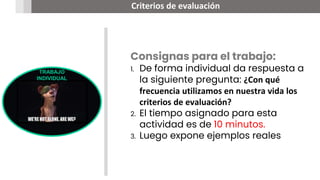 TRABAJO
INDIVIDUAL
Criterios de evaluación
Consignas para el trabajo:
1. De forma individual da respuesta a
la siguiente pregunta: ¿Con qué
frecuencia utilizamos en nuestra vida los
criterios de evaluación?
2. El tiempo asignado para esta
actividad es de 10 minutos.
3. Luego expone ejemplos reales
 