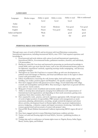 LANGUAGES
Languages Mother tongue Ability to speak Ability to write Ability to read Able to understand
Level Level Level
Arabic X
Hebrew Good Moderate Very good Very good
English Fluent Very good Fluent fluent
Italian and Spanish Weak good good
French fair fair good
PERSONAL SKILLS AND COMPETENCES
Through many years of work in NGOs and involvement with local Palestinian communities,
International organizations, including international NGOs, since 1994- I had acquired experience and
knowledge in:
1. Good personal and work relations with various Local and International organizations,
International NGOs., Governmental bodies, parliament members, churches, and individuals,
UN personalities.
2. During my career life I was keen and interested in promoting my professional knowledge in
certain fields, and to get more than the basics, such as law and international treaties, protocols
for diplomats, negotiations' methods, organizing meetings media campaigning, and advocacy
campaigns strategies.
3. Throughout my career life I had been in constant follow up with new developments on
political social and changes in Palestine, and Israel and different states in the region in direct
contact with personalities there.
4. Editor of publications concerning the wall, human rights, land and housing rights, media
handling, case studies, position papers and Pamphlets. On specific examples of villages.
5. Have been engaged actively with grassroots in most village,. Good relationship with village
councils and municipalities and local CBOs. Thus knowing in- depth facts on ground with live
cases and not- merely analysis.
6. Being part of major events of political and economic analysis seminars.
7. Ability to develop ideas and programs emerging from deliberation with representatives of
International, Local organizations and depending on their needs assessment, gaining some
experience from other countries, that I visited.
8. Have acquired by study , practice, and work experience appropriate skills, through many years
of work in higher position of responsibility: PMC( project cycle management) as: needs
assessment, planning, administrative, recruiting, people centred development and citizen
driven activities, development based on Human rights, follow-up project implementation
process, budgeting, , evaluation outputs and impact assessment, monitoring. And ability to
connect general trend and movement of society with projects’ aims.
9. Elected HIC Board (Habitat International Coalition) representing MENA region till end of
2010.
10. Have been engaged actively in many Palestinian-Israel peace coalition activities.
11. Trainer on Land and Housing rights for local NGOs, Activists. ( publishing booklets, in
Arabic)
12. Visiting trips andor conferences on human rights issues to: Nigeria, Kenya, India, Egypt,
Brazil, Austria, Spain, and Holland.
3
 