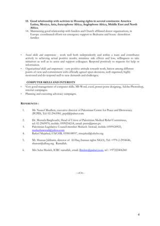 13. Good relationship with activists in Housing rights in several continents: America
Latina, Mexico, Asia, francophone Africa, Anglophone Africa, Middle East and North
Africa.
14. Maintaining good relationship with funders and Church affiliated donor organizations, in
Europe. coordinated efforts tor emergency support to Bedouins and house -demolition
families
- Social skills and competencies - work well both independently and within a team and contributes
actively to achieving actual positive results; minimize side effects and loss, willingness to take
initiatives as well as to assist and support colleagues. Respond positively to requests for help or
information.
- Organisational skills and competencies - very positive attitude towards work, liaison among different
points of view and commitment with officially agreed upon decisions, well organised, highly
motivated and do respond well to new demands and challenges;
COMPUTER SKILLS AND INTERESTS
- Very good management of computer skills, MS Word, excel, power point designing, Adobe Photoshop,
internet campaigns.
- Planning and executing advocacy campaigns.
REFERENCES :
1. Mr. Naseef Muallem, executive director of Palestinian Centre for Peace and Democracy
(PCPD), Tel: 02-2965981, pcpd@palnet.com.
2. Dr. Mustafa Barghouthi, Head of Union of Palestinian Medical Relief Committees,
tel: 02-2969970, mobile: 0599254218, email: pmrs@pmrs.ps.
3. Palestinian Legislative Council member Muheeb Awwad, mobile: 0599520925,
muheebawwad@yahoo.com
4. Rafeef Mujahed, UNCHR, 0598108957, rmujahed@ohchr.org
5. Mr. Shawan Jabbarin, director of Al-Haq (human rights NGO), Tel: +970-2-2954646,
shawan@alhaq.org. Ramallah.
6. Mrs Suha Musleh, ICRC ramallah, email: Birehrc@palnet.com, tel : +97222406260
---oOo--
4
 