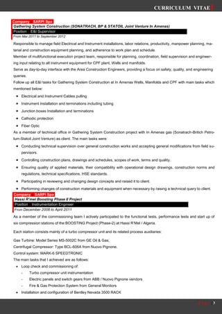 CURRICULUM VITAE
P a g e | 3
Responsible to manage field Electrical and Instrument installations, labor relations, productivity, manpower planning, ma-
terial and construction equipment planning, and adherence to work plan and schedule.
Member of multifunctional execution project team, responsible for planning, coordination, field supervision and engineer-
ing input relating to all instrument equipment for CPF plant, Wells and manifolds.
Serve as day-to-day interface with the Area Construction Engineers, providing a focus on safety, quality, and engineering
queries.
Follow up all E&I tasks for Gathering System Construction at In Amenas Wells, Manifolds and CPF with main tasks which
mentioned below:
 Electrical and Instrument Cables pulling
 Instrument Installation and terminations including tubing
 Junction boxes Installation and terminations
 Cathodic protection
 Fiber Optic
As a member of technical office in Gathering System Construction project with In Amenas gas (Sonatrach-Britich Petro-
lum-Statoil Joint Venture) as client. The main tasks were:
 Conducting technical supervision over general construction works and accepting general modifications from field su-
pervisors.
 Controlling construction plans, drawings and schedules, scopes of work, terms and quality.
 Ensuring quality of applied materials, their compatibility with operational design drawings, construction norms and
regulations, technical specifications, HSE standards.
 Participating in reviewing and changing design concepts and raised it to client.
 Performing changes of construction materials and equipment when necessary by raising a technical query to client.
As a member of the commissioning team I actively participated to the functional tests, performance tests and start up of
six compression stations of the BOOSTING Project (Phase-2) at Hassi R’Mel / Algeria.
Each station consists mainly of a turbo compressor unit and its related process auxiliaries:
Gas Turbine: Model Series MS-5002C from GE Oil & Gas;
Centrifugal Compressor: Type BCL-606A from Nuovo Pignone.
Control system: MARK-6 SPEEDTRONIC
The main tasks that I achieved are as follows:
 Loop check and commissioning of:
- Turbo compressor unit instrumentation
- Electric panels and switch gears from ABB / Nuovo Pignone vendors
- Fire & Gas Protection System from General Monitors
 Installation and configuration of Bentley Nevada 3500 RACK
Company | SARPI Spa
Gathering System Construction (SONATRACH, BP & STATOIL Joint Venture In Amenas)
Position | E&I Supervisor
From Mai 2011 to September 2012
Company | SARPI Spa
Hassi R’mel Boosting Phase II Project
Position | Instrumentation Engineer
From December 2008 to April 2011
 