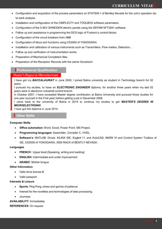 CURRICULUM VITAE
P a g e | 4
Other Skills
 Configuration and acquisition of the process parameters on SYSTEM-1 of Bentley Nevada for the unit’s operation da-
ta bank analysis.
 Installation and configuration of the CIMPLICITY and TOOLBOX software parameters.
 Configuration of the 5.5KV SHNEIDER electric panels using the SEPAM SFT2841 software.
 Follow up and assistance in programming the DCS logic of Foxboro’s control blocks
 Configuration of the circuit breakers from ABB
 Configuration of blocs and functions using CS3000 of YOKOGAWA
 Installation and calibration of various instruments such as Transmitters, Flow meters, Detectors…
 Follow up and verification of instrumentation works
 Preparation of Mechanical Completion files
 Preparation of the Reception Records with the owner Sonatrach.
Computer Skills
 Office automation: Word, Excel, Power Point, MS Project.
 Programming languages: Assembler, Compiler C, VHDL.
 Software’s: MATLAB, Orcad, XILINX ISE, Eagle4.11, and AutoCAD, MARK VI and Control System Toolbox of
GE, CS3000 of YOKOGAWA, 3500 RACK of BENTLY NEVADA .
Languages
 FRENCH : Upper level (Speaking, writing and reading)
 ENGLISH: Intermediate and under improvement
 ARABIC: Mother tongue
Other Information
 Valid drive license B.
 Valid passport.
Interests & Leisure
 Sports: Ping Pong, chess and games of patience
 Interest for the novelties and technologies of data processing.
 Journeys
AVAILABILITY: Immediately
REFERENCES: On request
Professional Qualification
I have got my BACCALAURIAT in June 2000, I joined Batna university as student in Technology branch for 02
years.
I pursued my studies, to have an ELECTRONIC ENGINEER diploma, for anothor three years when my last 02
years were in electronic industrial control branch.
in October 2007, I have exceeded Master degree contribution at Batna University and pursued those studies for
one year (succed in the First year) before getting a job in December 2008.
I came back to the university of Batna in 2014 to continue my studies to get MASTER’S DEGREE IN
MICROELECTRONIC.
I have got this diploma in June 2014.
Master’s Degree in Microelectronic
 