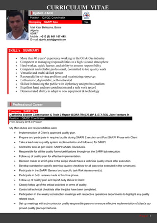 P a g e | 1
CURRICULUM VITAE
Professional Career
My Main duties and responsibilities were
 Implementation of Client’s approved quality plan.
 Prepare and participate in required audits during SARPI Execution and Post SARPI Phase with Client
 Take a lead role in quality system implementation and follow-up for SARPI
 Contractor side as per Client, SARPI QA/QC procedures.
 Responsible for all the quality forms/certifications through-out the SARPI job execution.
 Follow up of quality plan for effective implementation.
 Decision maker in which jobs in the scope should have a technical quality check after execution.
 Develop standard or specific technical quality checklists for all jobs to be executed in the turnaround.
 Participate in the SARPI General and specific task Risk Assessment(s).
 Participate in both reviews made in this time phase.
 Follow up of quality plan and report daily status to Client
 Closely follow up of the critical activities in terms of quality.
 Control all technical checklists after the jobs have been completed.
 Participation in the weekly construction meetings with respective operations departments to highlight any quality
related issue.
 Set up meetings with sub-contractor quality responsible persons to ensure effective implementation of client’s ap-
proved quality plans/procedures.
Djahid ZAIDI
Mail Ksar Bellezma, Batna
Algeria
05047
Mobile : +213 (0) 661 167 445
E-mail: djahid.zaidi@gmail.com
Position | QA/QC Coordinator
.Company | SARPI Spa Spa
 More than 06 years’ experience working in the Oil & Gas industry
 Competent at managing responsibilities in a high-volume atmosphere
 Hard worker, quick learner, and ability to assume responsibility
 Competent and reliable professional, committed to top quality work
 Versatile and multi-skilled person
 Resourceful in solving problems and maximizing resources
 Enthusiastic, dependable, self-motivated
 Skilled in handling the public with diplomacy and professionalism
 Excellent hand and eye coordination and a safe work record
 Demonstrated ability to adapt to new equipment & technology
SKILL’s SUMMARY
Company | SARPI Spa
Gathering System Construction & Train 3 Repair (SONATRACH, BP & STATOIL Joint Venture In
Amenas)Position | QA/QC Coordinator
From January 2015 to Present
 