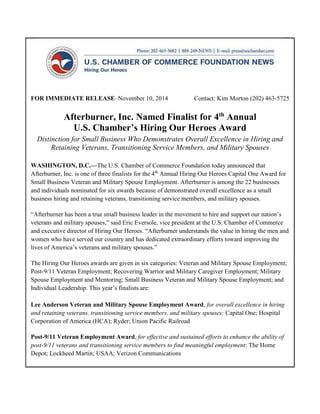 FOR IMMEDIATE RELEASE–November 10, 2014 Contact: Kim Morton (202) 463-5725
Afterburner, Inc. Named Finalist for 4th
Annual
U.S. Chamber’s Hiring Our Heroes Award
Distinction for Small Business Who Demonstrates Overall Excellence in Hiring and
Retaining Veterans, Transitioning Service Members, and Military Spouses
WASHINGTON, D.C.—The U.S. Chamber of Commerce Foundation today announced that
Afterburner, Inc. is one of three finalists for the 4th
Annual Hiring Our Heroes Capital One Award for
Small Business Veteran and Military Spouse Employment. Afterburner is among the 22 businesses
and individuals nominated for six awards because of demonstrated overall excellence as a small
business hiring and retaining veterans, transitioning service members, and military spouses.
“Afterburner has been a true small business leader in the movement to hire and support our nation’s
veterans and military spouses,” said Eric Eversole, vice president at the U.S. Chamber of Commerce
and executive director of Hiring Our Heroes. “Afterburner understands the value in hiring the men and
women who have served our country and has dedicated extraordinary efforts toward improving the
lives of America’s veterans and military spouses.”
The Hiring Our Heroes awards are given in six categories: Veteran and Military Spouse Employment;
Post-9/11 Veteran Employment; Recovering Warrior and Military Caregiver Employment; Military
Spouse Employment and Mentoring; Small Business Veteran and Military Spouse Employment; and
Individual Leadership. This year’s finalists are:
Lee Anderson Veteran and Military Spouse Employment Award, for overall excellence in hiring
and retaining veterans, transitioning service members, and military spouses: Capital One; Hospital
Corporation of America (HCA); Ryder; Union Pacific Railroad
Post-9/11 Veteran Employment Award, for effective and sustained efforts to enhance the ability of
post-9/11 veterans and transitioning service members to find meaningful employment: The Home
Depot; Lockheed Martin; USAA; Verizon Communications
 