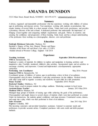 AMANDA DUNSDON
532 E Main Street, Bound Brook, NJ 08805 / 443-878-4175 / akdunsdon@gmail.com
Summary
A driven, organized and dependable professional who has experience working with children of various
ages in performing and daycare service. Vast experience working with students on productions that
require training of several fields in a short amount of time. Values hard work, preciseness, and provides
a promising outcome of the task at hand. A dedicated performer that understands the importance of
bringing a team together and conquering multiple requirements and goals. Thrives in creativity and
ensuring the confidence and progression of those learning. Kind, loyal, and has a deeper understanding
of the profession from working as a choreographer, director, crew and performer.
Education
Fairleigh Dickinson University- Madison, NJ-
Bachelor’s Degree of Fine Arts- Musical Theater and Dance
-Member of the Honor roll and Dean’s List with a 3.5 GPA
-Studied abroad at Wroxton College, England- Fall 2014
Experience
Teaching Assistant September 2016-PresentSomerset
YMCA- Bernardsville, NJ
Employed a variety of materials for children to explore and manipulate in learning activities and
imaginative play. Carefully monitored children's play activities. Incorporated music and art activities to
encourage creativity and expression. Created and implemented a developmentally appropriate
curriculum.
Performing Arts Coordinator May 2016- Present
Somerset YMCA- Bernardsville, NJ
Coordinated groups of children of various ages to performing a show in front of an audience.
Choreographed each (4) show. Established a safe play environment for the children. Worked closely
with other camp staff to organize a scenery and wardrobe for each child for a full production.
Dance Teacher September 2016- Present
Rockstar! Studios- Middlesex, NJ
Private dance coach to prepare student for college auditions. Marketing assistant in local towns
Assistant Dance Teacher January 2015-May 2016
Madison YMCA- Madison, NJ
Managed large groups of students of varying ages while achieving the goals of the performance.
Choreographed and taught dances to several classes of students which were later performed at a recital.
Under my instructions, the students gained confidence and stage presence. Constructed scenes, dances,
and songs into a play, which was then performed in front of an audience.
Sales Associate June 2013-July 2014
Express- Columbia, MD
Met incoming customers and provided immediate assistance. Listened to customer needs and
preferences to provide accurate advice. Completed purchases with cash, credit and debit payment
methods.
 