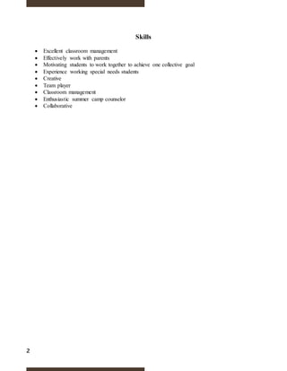 2
Skills
 Excellent classroom management
 Effectively work with parents
 Motivating students to work together to achieve one collective goal
 Experience working special needs students
 Creative
 Team player
 Classroom management
 Enthusiastic summer camp counselor
 Collaborative
 