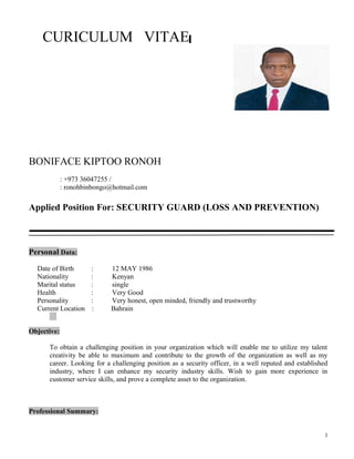 CURICULUM VITAE
BONIFACE KIPTOO RONOH
: +973 36047255 /
: ronohbinbongo@hotmail.com
Applied Position For: SECURITY GUARD (LOSS AND PREVENTION)
Personal Data:
Date of Birth : 12 MAY 1986
Nationality : Kenyan
Marital status : single
Health : Very Good
Personality : Very honest, open minded, friendly and trustworthy
Current Location : Bahrain
Objective:
To obtain a challenging position in your organization which will enable me to utilize my talent
creativity be able to maximum and contribute to the growth of the organization as well as my
career. Looking for a challenging position as a security officer, in a well reputed and established
industry, where I can enhance my security industry skills. Wish to gain more experience in
customer service skills, and prove a complete asset to the organization.
Professional Summary:
1
 