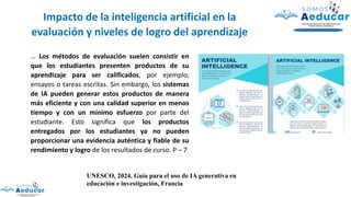 … Los métodos de evaluación suelen consistir en
que los estudiantes presenten productos de su
aprendizaje para ser calificados, por ejemplo,
ensayos o tareas escritas. Sin embargo, los sistemas
de IA pueden generar estos productos de manera
más eficiente y con una calidad superior en menos
tiempo y con un mínimo esfuerzo por parte del
estudiante. Esto significa que los productos
entregados por los estudiantes ya no pueden
proporcionar una evidencia auténtica y fiable de su
rendimiento y logro de los resultados de curso. P – 7
Impacto de la inteligencia artificial en la
evaluación y niveles de logro del aprendizaje
UNESCO, 2024. Guía para el uso de IA generativa en
educación e investigación, Francia
 