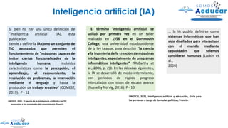 Si bien no hay una única definición de
“inteligencia artificial” (IA), esta
publicación
tiende a definir la IA como un conjunto de
TIC avanzadas que permiten el
funcionamiento de “máquinas capaces de
imitar ciertas funcionalidades de la
inteligencia humana, incluidas
características como la percepción, el
aprendizaje, el razonamiento, la
resolución de problemas, la interacción
mediante el lenguaje y hasta la
producción de trabajo creativo” (COMEST,
2019). P - 12
UNESCO, 2021. El aporte de la inteligencia artificial y las TIC
avanzadas a las sociedades del conocimiento. Francia
Inteligencia artificial (IA)
El término ‘inteligencia artificial’ se
utilizó por primera vez en un taller
realizado en 1956 en el Dartmouth
College, una universidad estadounidense
de la Ivy League, para describir “la ciencia
y la ingeniería de la creación de máquinas
inteligentes, especialmente de programas
informáticos inteligentes” (McCarthy et
al., 2006, p. 2)1. En las décadas siguientes,
la IA se desarrolló de modo intermitente,
con períodos de rápido progreso
intercalados con otros de escaso avance
(Russell y Norvig, 2016). P - 10
… la IA podría definirse como
sistemas informáticos que han
sido diseñados para interactuar
con el mundo mediante
capacidades que solemos
considerar humanas (Luckin et
al.,
2016)
UNESCO, 2021, Inteligencia artificial y educación, Guía para
las personas a cargo de formular políticas, Francia.
 