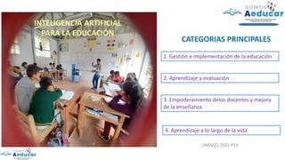 INTELIGENCIA ARTIFICIAL
PARA LA EDUCACIÓN
CATEGORIAS PRINCIPALES
1. Gestión e implementación de la educación
2. Aprendizaje y evaluación
3. Empoderamiento delos docentes y mejora
de la enseñanza
4. Aprendizaje a lo largo de la vida
UNESCO, 2021 P19
 
