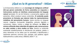 La IA Generativa (IAGen) es una tecnología de inteligencia artificial
(IA) que genera contenidos de forma automática en respuesta a
instrucciones escritas en interfaces conversacionales de lenguaje
natural (prompts). En vez de limitarse a conservarlas páginas web
existentes, IAGen produce nuevos contenidos. El contenido puede
presentarse en formatos que abarcan todas las representaciones
simbólicas del pensamiento humano: textos escritos en lenguaje
natural, imágenes (incluyendo fotografías, pinturas digitales y
caricaturas), videos, música y código de software. La IAGen se
entrena utilizando datos obtenidos de páginas web, conversaciones
en redes sociales y otros medios en línea. Genera su contenido
analizando estadísticamente la distribución de palabras, píxeles u
otros elementos en los datos que ha asimilado e identificando y
repitiendo patrones comunes (por ejemplo, qué palabras siguen
habitualmente a cuáles otras). UNESCO, 2024. P - 11
¿Qué es la IA generativa? - IAGen
 