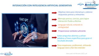 INTERACCIÓN CON INTELIGENCIA ARTIFICIAL GENERATIVA
Objetivo claro para interactuar y obtener
respuestas previas y relevantes
Mensaje preciso, conciso, para lograr
interacción fluida y efectiva
Lenguaje natural, evitando la
ambigüedad
Proporcionar contexto suficiente
Evitar preguntas abiertas y utilizar
palabras y frases especificas para guiar el
resultado deseado
Tono respetuoso, profesional, utilizando
lenguaje claro y fácil de entender
Adecuado de Morales,2023, p4
 
