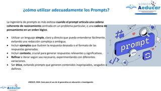 La ingeniería de prompts es más exitosa cuando el prompt articula una cadena
coherente de razonamiento centrada en un problema particular, o una cadena de
pensamiento en un orden lógico.
• Utilizar un lenguaje simple, claro y directo que pueda entenderse fácilmente,
evitando una redacción compleja o ambigua.
• Incluir ejemplos que ilustren la respuesta deseada o el formato de las
respuestas generadas.
• Incluir contexto, crucial para generar respuestas relevantes y significativas.
• Refinar e iterar según sea necesario, experimentando con diferentes
variaciones.
• Ser ético, evitando prompts que generen contenidos inapropiados, sesgados o
dañinos.
¿cómo utilizar adecuadamente los Prompts?
UNESCO, 2024. Guía para el uso de IA generativa en educación e investigación.
 