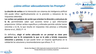 La elección de verbos en la interacción con sistemas de inteligencia artificial
(IA) puede influir significativamente en la precisión y relevancia de las
respuestas obtenidas.
Los verbos son palabras de acción que orientan la dirección y estructura de
la IA, permitiéndole saber qué acciones tomar y qué información
proporcionar. Utilizar verbos específicos y enfocados permite solicitar tareas
concretas a la IA, lo que resulta en respuestas más precisas y enfocadas
(Kumar et al., 2022). P – 4
En definitiva, elegir el verbo adecuado en un prompt es clave para
garantizar que la IA comprenda lo que se le pide y brinde respuestas
relevantes y precisas, lo que puede tener un impacto significativo en la
calidad de las soluciones y recomendaciones que ofrece. P – 5
Morales-Chan Miguel A. 2023, Explorando el potencial de Chat GPT: Una clasificación de
Prompts efectivos para la enseñanza, Guatemala
¿cómo utilizar adecuadamente los Prompts?
 