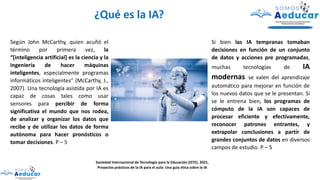 Según John McCarthy, quien acuñó el
término por primera vez, la
“[inteligencia artificial] es la ciencia y la
ingeniería de hacer máquinas
inteligentes, especialmente programas
informáticos inteligentes” (McCarthy, J.,
2007). Una tecnología asistida por IA es
capaz de cosas tales como usar
sensores para percibir de forma
significativa el mundo que nos rodea,
de analizar y organizar los datos que
recibe y de utilizar los datos de forma
autónoma para hacer pronósticos o
tomar decisiones. P – 5
Sociedad Internacional de Tecnología para la Educación (ISTE), 2021,
Proyectos prácticos de la IA para el aula: Una guía ética sobre la IA
¿Qué es la IA?
Si bien las IA tempranas tomaban
decisiones en función de un conjunto
de datos y acciones pre programadas,
muchas tecnologías de IA
modernas se valen del aprendizaje
automático para mejorar en función de
los nuevos datos que se le presentan. Si
se le entrena bien, los programas de
cómputo de la IA son capaces de
procesar eficiente y efectivamente,
reconocer patrones entrantes, y
extrapolar conclusiones a partir de
grandes conjuntos de datos en diversos
campos de estudio. P – 5
 