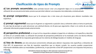 a) Los prompts secuenciales; estos prompts buscan crear una progresión lógica en la conversación mediante la
utilización de una secuencia de textos previos que permiten obtener una respuesta más elaborada y contextualizada
b) prompt comparativo; busca que la IA compare dos o más cosas y/o situaciones para obtener resultados más
específicos.
c) prompt argumental; busca que la IA genere un argumento o posición clara y coherente sobre un tema en particular.
En este tipo de prompt se suele estructurar una solicitud directa a la IA para que argumente a favor o en contra de una idea,
utilizando información proporcionada anteriormente.
d) perspectiva profesional, en el que la IA es requerida a adoptar el papel de un individuo o rol específico y describir
un tema en un contexto dado. La utilización de prompts de perspectiva profesional se ha mostrado como una técnica efectiva
para mejorar la calidad de las respuestas generadas por los sistemas de diálogo basados en modelos de lenguaje.
e) lista de deseos; son otra estructura comúnmente utilizada para obtener respuestas más específicas y relevantes de
Chat GPT. Al proporcionar una lista de requisitos específicos que se desean cumplir, los usuarios pueden proporcionar
información detallada sobre sus necesidades y preferencias, lo que permite a Chat GPT proporcionar una respuesta más precisa y
enfocada.
Clasificación de tipos de Prompts
ADECUADO DE: Morales-Chan Miguel A. 2023, Explorando el potencial de Chat GPT: Una
clasificación de Prompts efectivos para la enseñanza, Guatemala. P, 7
 